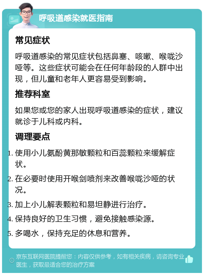 呼吸道感染就医指南 常见症状 呼吸道感染的常见症状包括鼻塞、咳嗽、喉咙沙哑等。这些症状可能会在任何年龄段的人群中出现，但儿童和老年人更容易受到影响。 推荐科室 如果您或您的家人出现呼吸道感染的症状，建议就诊于儿科或内科。 调理要点 使用小儿氨酚黄那敏颗粒和百蕊颗粒来缓解症状。 在必要时使用开喉剑喷剂来改善喉咙沙哑的状况。 加上小儿解表颗粒和易坦静进行治疗。 保持良好的卫生习惯，避免接触感染源。 多喝水，保持充足的休息和营养。