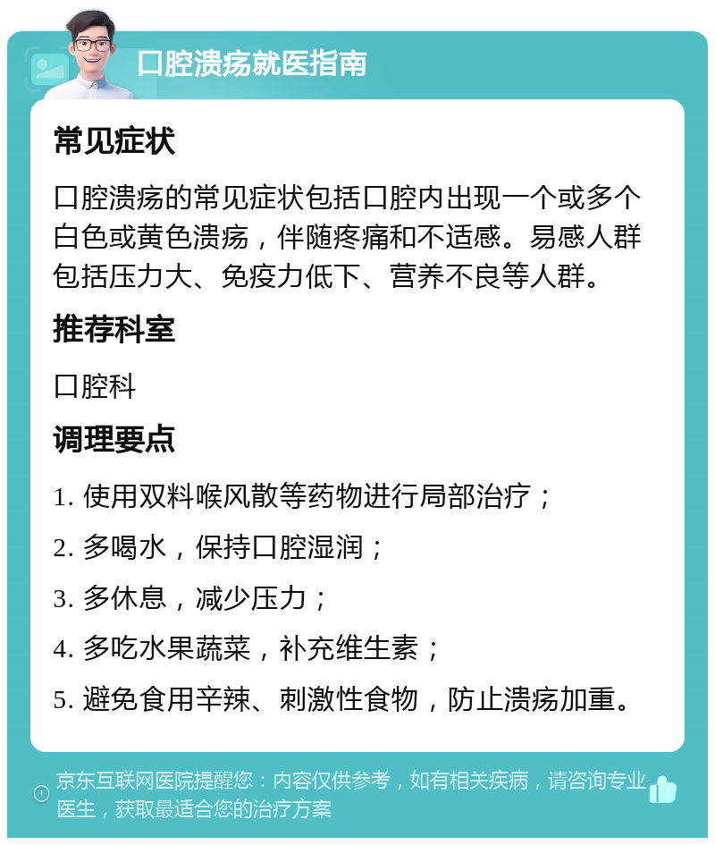 口腔溃疡就医指南 常见症状 口腔溃疡的常见症状包括口腔内出现一个或多个白色或黄色溃疡，伴随疼痛和不适感。易感人群包括压力大、免疫力低下、营养不良等人群。 推荐科室 口腔科 调理要点 1. 使用双料喉风散等药物进行局部治疗； 2. 多喝水，保持口腔湿润； 3. 多休息，减少压力； 4. 多吃水果蔬菜，补充维生素； 5. 避免食用辛辣、刺激性食物，防止溃疡加重。