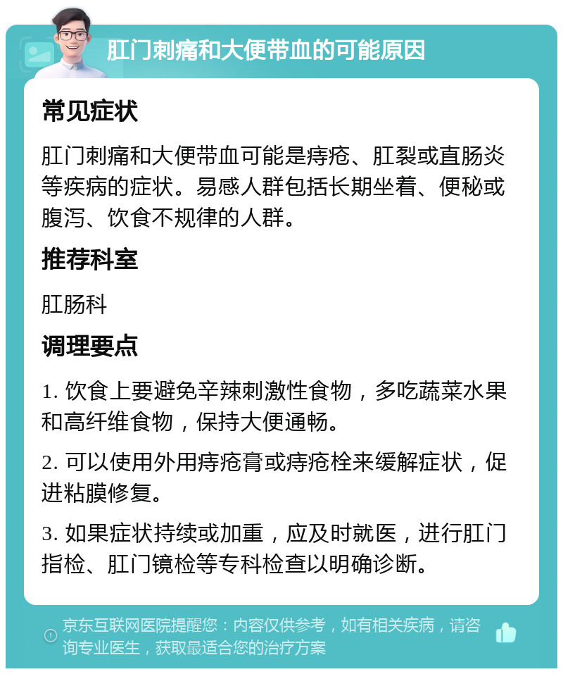 肛门刺痛和大便带血的可能原因 常见症状 肛门刺痛和大便带血可能是痔疮、肛裂或直肠炎等疾病的症状。易感人群包括长期坐着、便秘或腹泻、饮食不规律的人群。 推荐科室 肛肠科 调理要点 1. 饮食上要避免辛辣刺激性食物，多吃蔬菜水果和高纤维食物，保持大便通畅。 2. 可以使用外用痔疮膏或痔疮栓来缓解症状，促进粘膜修复。 3. 如果症状持续或加重，应及时就医，进行肛门指检、肛门镜检等专科检查以明确诊断。