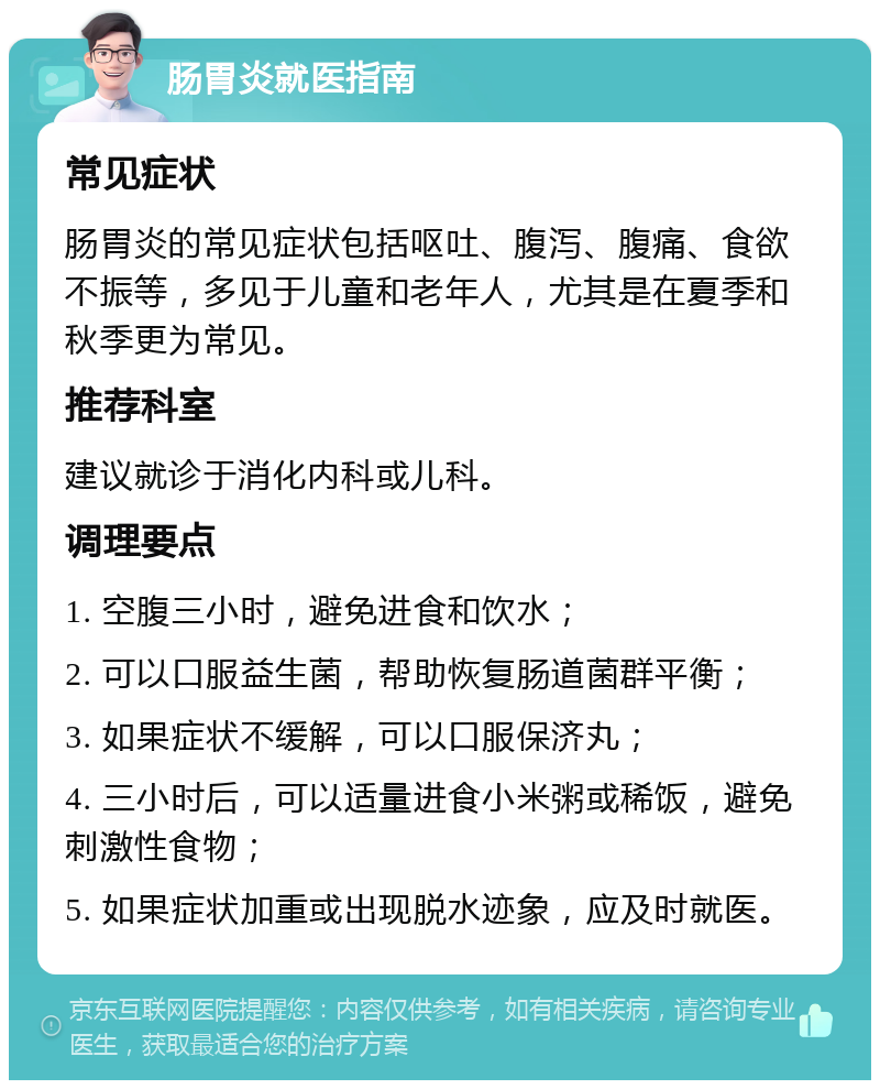 肠胃炎就医指南 常见症状 肠胃炎的常见症状包括呕吐、腹泻、腹痛、食欲不振等，多见于儿童和老年人，尤其是在夏季和秋季更为常见。 推荐科室 建议就诊于消化内科或儿科。 调理要点 1. 空腹三小时，避免进食和饮水； 2. 可以口服益生菌，帮助恢复肠道菌群平衡； 3. 如果症状不缓解，可以口服保济丸； 4. 三小时后，可以适量进食小米粥或稀饭，避免刺激性食物； 5. 如果症状加重或出现脱水迹象，应及时就医。