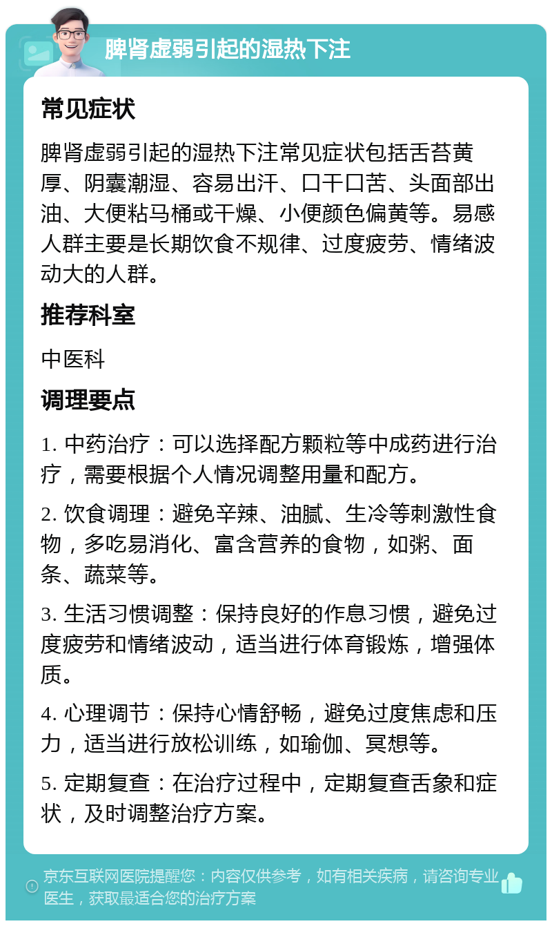 脾肾虚弱引起的湿热下注 常见症状 脾肾虚弱引起的湿热下注常见症状包括舌苔黄厚、阴囊潮湿、容易出汗、口干口苦、头面部出油、大便粘马桶或干燥、小便颜色偏黄等。易感人群主要是长期饮食不规律、过度疲劳、情绪波动大的人群。 推荐科室 中医科 调理要点 1. 中药治疗：可以选择配方颗粒等中成药进行治疗，需要根据个人情况调整用量和配方。 2. 饮食调理：避免辛辣、油腻、生冷等刺激性食物，多吃易消化、富含营养的食物，如粥、面条、蔬菜等。 3. 生活习惯调整：保持良好的作息习惯，避免过度疲劳和情绪波动，适当进行体育锻炼，增强体质。 4. 心理调节：保持心情舒畅，避免过度焦虑和压力，适当进行放松训练，如瑜伽、冥想等。 5. 定期复查：在治疗过程中，定期复查舌象和症状，及时调整治疗方案。