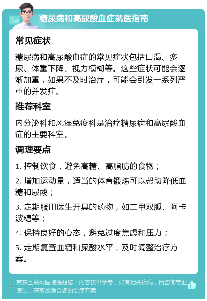 糖尿病和高尿酸血症就医指南 常见症状 糖尿病和高尿酸血症的常见症状包括口渴、多尿、体重下降、视力模糊等。这些症状可能会逐渐加重，如果不及时治疗，可能会引发一系列严重的并发症。 推荐科室 内分泌科和风湿免疫科是治疗糖尿病和高尿酸血症的主要科室。 调理要点 1. 控制饮食，避免高糖、高脂肪的食物； 2. 增加运动量，适当的体育锻炼可以帮助降低血糖和尿酸； 3. 定期服用医生开具的药物，如二甲双胍、阿卡波糖等； 4. 保持良好的心态，避免过度焦虑和压力； 5. 定期复查血糖和尿酸水平，及时调整治疗方案。