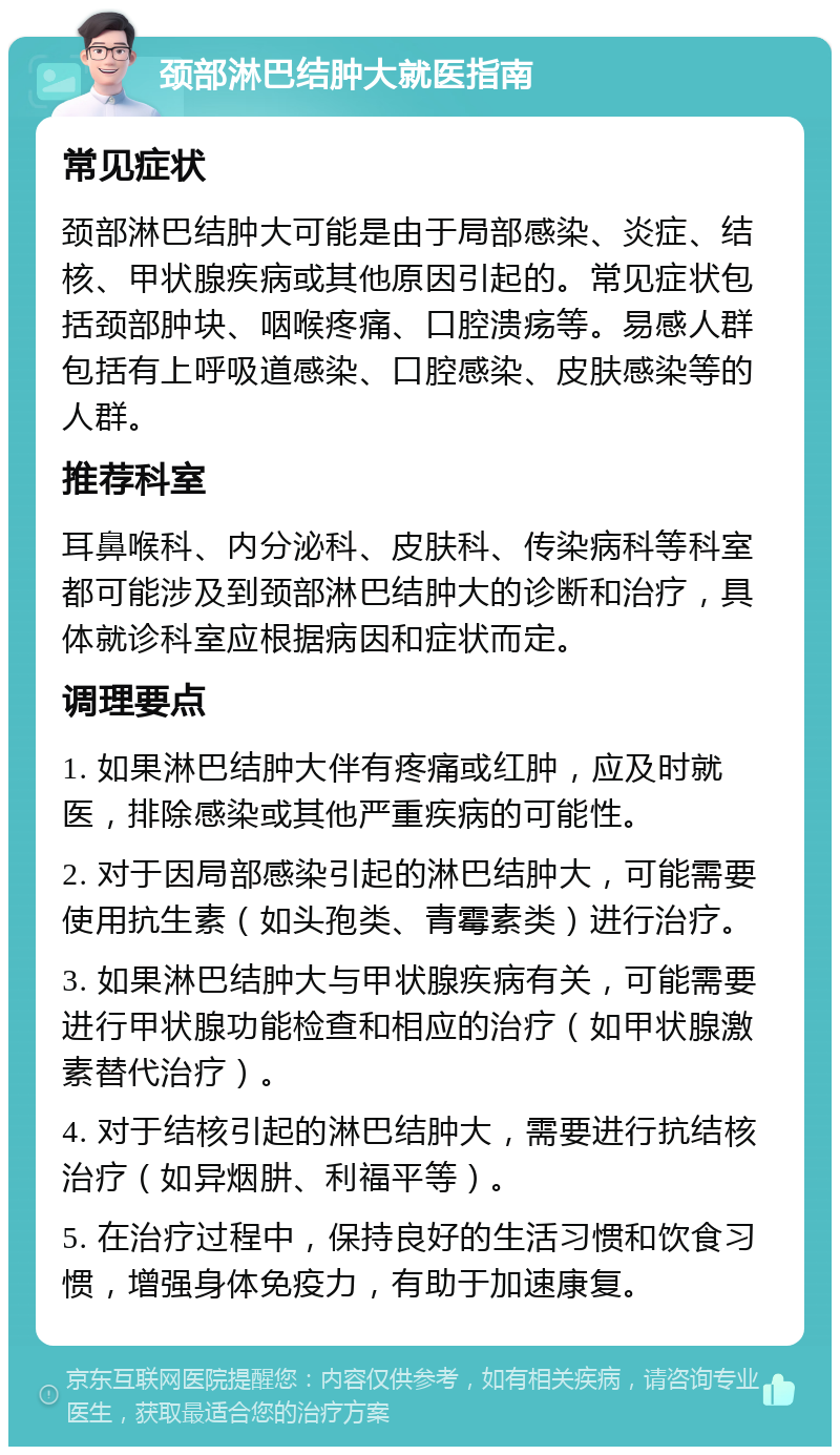 颈部淋巴结肿大就医指南 常见症状 颈部淋巴结肿大可能是由于局部感染、炎症、结核、甲状腺疾病或其他原因引起的。常见症状包括颈部肿块、咽喉疼痛、口腔溃疡等。易感人群包括有上呼吸道感染、口腔感染、皮肤感染等的人群。 推荐科室 耳鼻喉科、内分泌科、皮肤科、传染病科等科室都可能涉及到颈部淋巴结肿大的诊断和治疗，具体就诊科室应根据病因和症状而定。 调理要点 1. 如果淋巴结肿大伴有疼痛或红肿，应及时就医，排除感染或其他严重疾病的可能性。 2. 对于因局部感染引起的淋巴结肿大，可能需要使用抗生素（如头孢类、青霉素类）进行治疗。 3. 如果淋巴结肿大与甲状腺疾病有关，可能需要进行甲状腺功能检查和相应的治疗（如甲状腺激素替代治疗）。 4. 对于结核引起的淋巴结肿大，需要进行抗结核治疗（如异烟肼、利福平等）。 5. 在治疗过程中，保持良好的生活习惯和饮食习惯，增强身体免疫力，有助于加速康复。