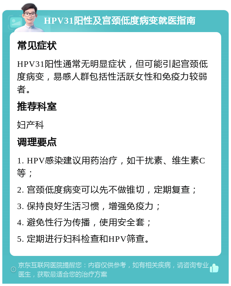 HPV31阳性及宫颈低度病变就医指南 常见症状 HPV31阳性通常无明显症状，但可能引起宫颈低度病变，易感人群包括性活跃女性和免疫力较弱者。 推荐科室 妇产科 调理要点 1. HPV感染建议用药治疗，如干扰素、维生素C等； 2. 宫颈低度病变可以先不做锥切，定期复查； 3. 保持良好生活习惯，增强免疫力； 4. 避免性行为传播，使用安全套； 5. 定期进行妇科检查和HPV筛查。