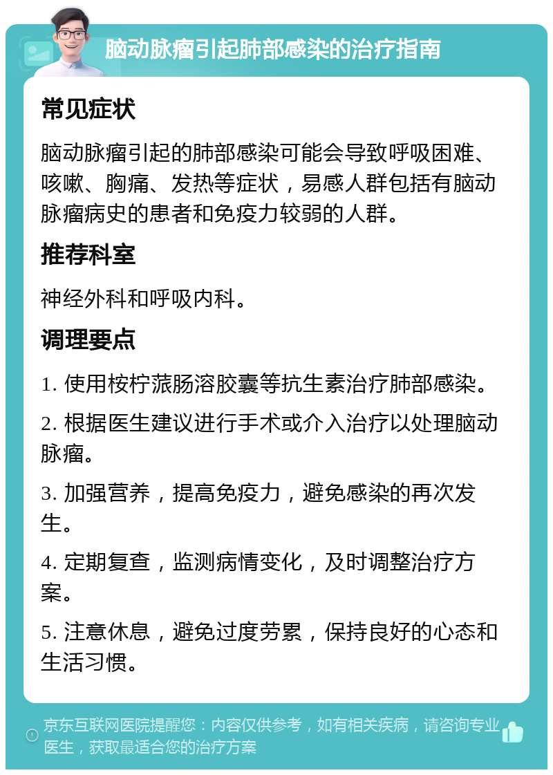 脑动脉瘤引起肺部感染的治疗指南 常见症状 脑动脉瘤引起的肺部感染可能会导致呼吸困难、咳嗽、胸痛、发热等症状，易感人群包括有脑动脉瘤病史的患者和免疫力较弱的人群。 推荐科室 神经外科和呼吸内科。 调理要点 1. 使用桉柠蒎肠溶胶囊等抗生素治疗肺部感染。 2. 根据医生建议进行手术或介入治疗以处理脑动脉瘤。 3. 加强营养，提高免疫力，避免感染的再次发生。 4. 定期复查，监测病情变化，及时调整治疗方案。 5. 注意休息，避免过度劳累，保持良好的心态和生活习惯。