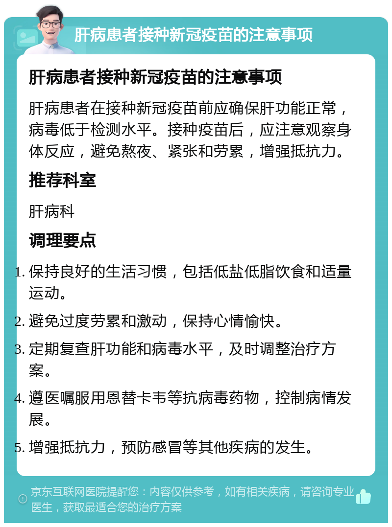 肝病患者接种新冠疫苗的注意事项 肝病患者接种新冠疫苗的注意事项 肝病患者在接种新冠疫苗前应确保肝功能正常，病毒低于检测水平。接种疫苗后，应注意观察身体反应，避免熬夜、紧张和劳累，增强抵抗力。 推荐科室 肝病科 调理要点 保持良好的生活习惯，包括低盐低脂饮食和适量运动。 避免过度劳累和激动，保持心情愉快。 定期复查肝功能和病毒水平，及时调整治疗方案。 遵医嘱服用恩替卡韦等抗病毒药物，控制病情发展。 增强抵抗力，预防感冒等其他疾病的发生。