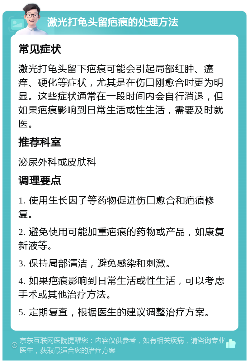 激光打龟头留疤痕的处理方法 常见症状 激光打龟头留下疤痕可能会引起局部红肿、瘙痒、硬化等症状，尤其是在伤口刚愈合时更为明显。这些症状通常在一段时间内会自行消退，但如果疤痕影响到日常生活或性生活，需要及时就医。 推荐科室 泌尿外科或皮肤科 调理要点 1. 使用生长因子等药物促进伤口愈合和疤痕修复。 2. 避免使用可能加重疤痕的药物或产品，如康复新液等。 3. 保持局部清洁，避免感染和刺激。 4. 如果疤痕影响到日常生活或性生活，可以考虑手术或其他治疗方法。 5. 定期复查，根据医生的建议调整治疗方案。