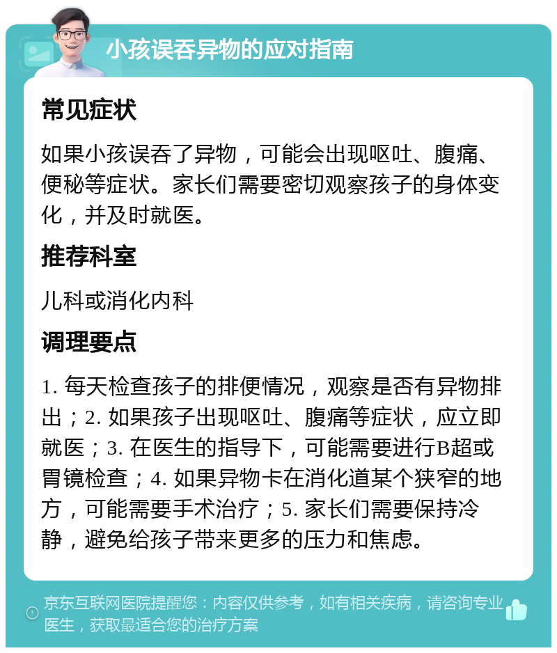 小孩误吞异物的应对指南 常见症状 如果小孩误吞了异物，可能会出现呕吐、腹痛、便秘等症状。家长们需要密切观察孩子的身体变化，并及时就医。 推荐科室 儿科或消化内科 调理要点 1. 每天检查孩子的排便情况，观察是否有异物排出；2. 如果孩子出现呕吐、腹痛等症状，应立即就医；3. 在医生的指导下，可能需要进行B超或胃镜检查；4. 如果异物卡在消化道某个狭窄的地方，可能需要手术治疗；5. 家长们需要保持冷静，避免给孩子带来更多的压力和焦虑。