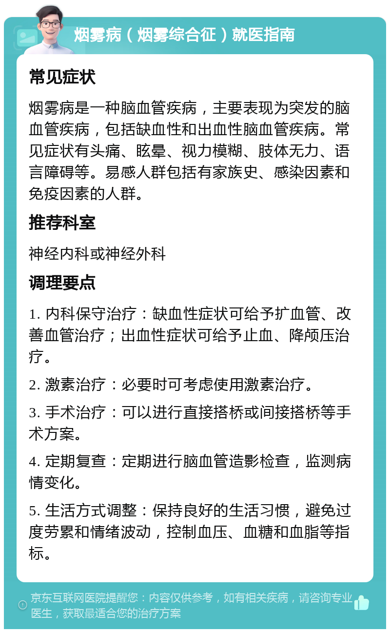 烟雾病（烟雾综合征）就医指南 常见症状 烟雾病是一种脑血管疾病，主要表现为突发的脑血管疾病，包括缺血性和出血性脑血管疾病。常见症状有头痛、眩晕、视力模糊、肢体无力、语言障碍等。易感人群包括有家族史、感染因素和免疫因素的人群。 推荐科室 神经内科或神经外科 调理要点 1. 内科保守治疗：缺血性症状可给予扩血管、改善血管治疗；出血性症状可给予止血、降颅压治疗。 2. 激素治疗：必要时可考虑使用激素治疗。 3. 手术治疗：可以进行直接搭桥或间接搭桥等手术方案。 4. 定期复查：定期进行脑血管造影检查，监测病情变化。 5. 生活方式调整：保持良好的生活习惯，避免过度劳累和情绪波动，控制血压、血糖和血脂等指标。