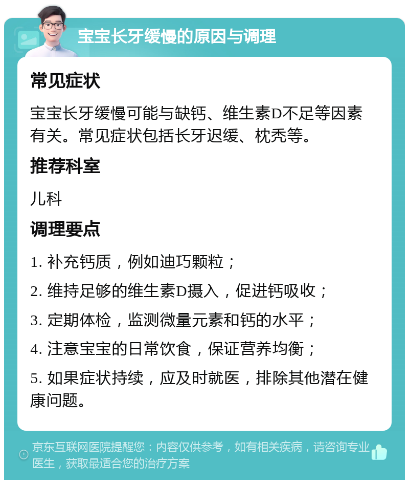 宝宝长牙缓慢的原因与调理 常见症状 宝宝长牙缓慢可能与缺钙、维生素D不足等因素有关。常见症状包括长牙迟缓、枕秃等。 推荐科室 儿科 调理要点 1. 补充钙质，例如迪巧颗粒； 2. 维持足够的维生素D摄入，促进钙吸收； 3. 定期体检，监测微量元素和钙的水平； 4. 注意宝宝的日常饮食，保证营养均衡； 5. 如果症状持续，应及时就医，排除其他潜在健康问题。