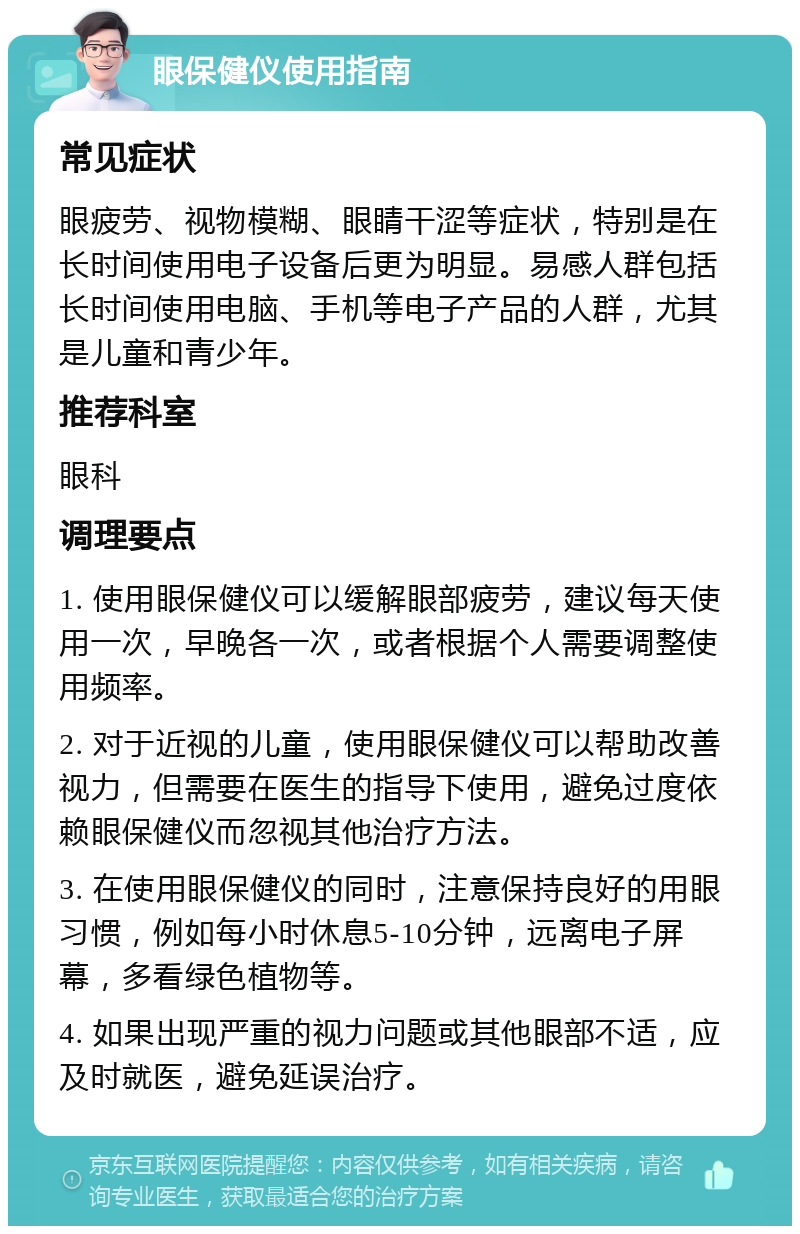 眼保健仪使用指南 常见症状 眼疲劳、视物模糊、眼睛干涩等症状，特别是在长时间使用电子设备后更为明显。易感人群包括长时间使用电脑、手机等电子产品的人群，尤其是儿童和青少年。 推荐科室 眼科 调理要点 1. 使用眼保健仪可以缓解眼部疲劳，建议每天使用一次，早晚各一次，或者根据个人需要调整使用频率。 2. 对于近视的儿童，使用眼保健仪可以帮助改善视力，但需要在医生的指导下使用，避免过度依赖眼保健仪而忽视其他治疗方法。 3. 在使用眼保健仪的同时，注意保持良好的用眼习惯，例如每小时休息5-10分钟，远离电子屏幕，多看绿色植物等。 4. 如果出现严重的视力问题或其他眼部不适，应及时就医，避免延误治疗。