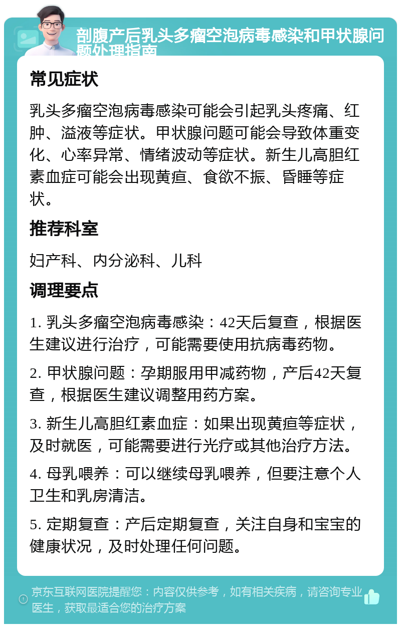 剖腹产后乳头多瘤空泡病毒感染和甲状腺问题处理指南 常见症状 乳头多瘤空泡病毒感染可能会引起乳头疼痛、红肿、溢液等症状。甲状腺问题可能会导致体重变化、心率异常、情绪波动等症状。新生儿高胆红素血症可能会出现黄疸、食欲不振、昏睡等症状。 推荐科室 妇产科、内分泌科、儿科 调理要点 1. 乳头多瘤空泡病毒感染：42天后复查，根据医生建议进行治疗，可能需要使用抗病毒药物。 2. 甲状腺问题：孕期服用甲减药物，产后42天复查，根据医生建议调整用药方案。 3. 新生儿高胆红素血症：如果出现黄疸等症状，及时就医，可能需要进行光疗或其他治疗方法。 4. 母乳喂养：可以继续母乳喂养，但要注意个人卫生和乳房清洁。 5. 定期复查：产后定期复查，关注自身和宝宝的健康状况，及时处理任何问题。