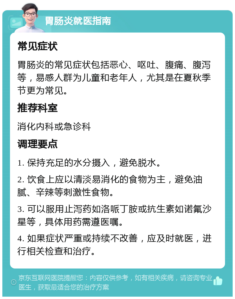 胃肠炎就医指南 常见症状 胃肠炎的常见症状包括恶心、呕吐、腹痛、腹泻等，易感人群为儿童和老年人，尤其是在夏秋季节更为常见。 推荐科室 消化内科或急诊科 调理要点 1. 保持充足的水分摄入，避免脱水。 2. 饮食上应以清淡易消化的食物为主，避免油腻、辛辣等刺激性食物。 3. 可以服用止泻药如洛哌丁胺或抗生素如诺氟沙星等，具体用药需遵医嘱。 4. 如果症状严重或持续不改善，应及时就医，进行相关检查和治疗。