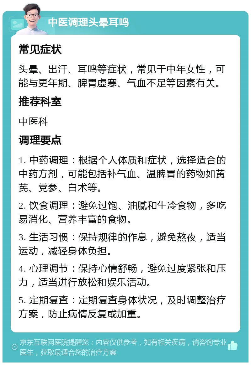 中医调理头晕耳鸣 常见症状 头晕、出汗、耳鸣等症状，常见于中年女性，可能与更年期、脾胃虚寒、气血不足等因素有关。 推荐科室 中医科 调理要点 1. 中药调理：根据个人体质和症状，选择适合的中药方剂，可能包括补气血、温脾胃的药物如黄芪、党参、白术等。 2. 饮食调理：避免过饱、油腻和生冷食物，多吃易消化、营养丰富的食物。 3. 生活习惯：保持规律的作息，避免熬夜，适当运动，减轻身体负担。 4. 心理调节：保持心情舒畅，避免过度紧张和压力，适当进行放松和娱乐活动。 5. 定期复查：定期复查身体状况，及时调整治疗方案，防止病情反复或加重。