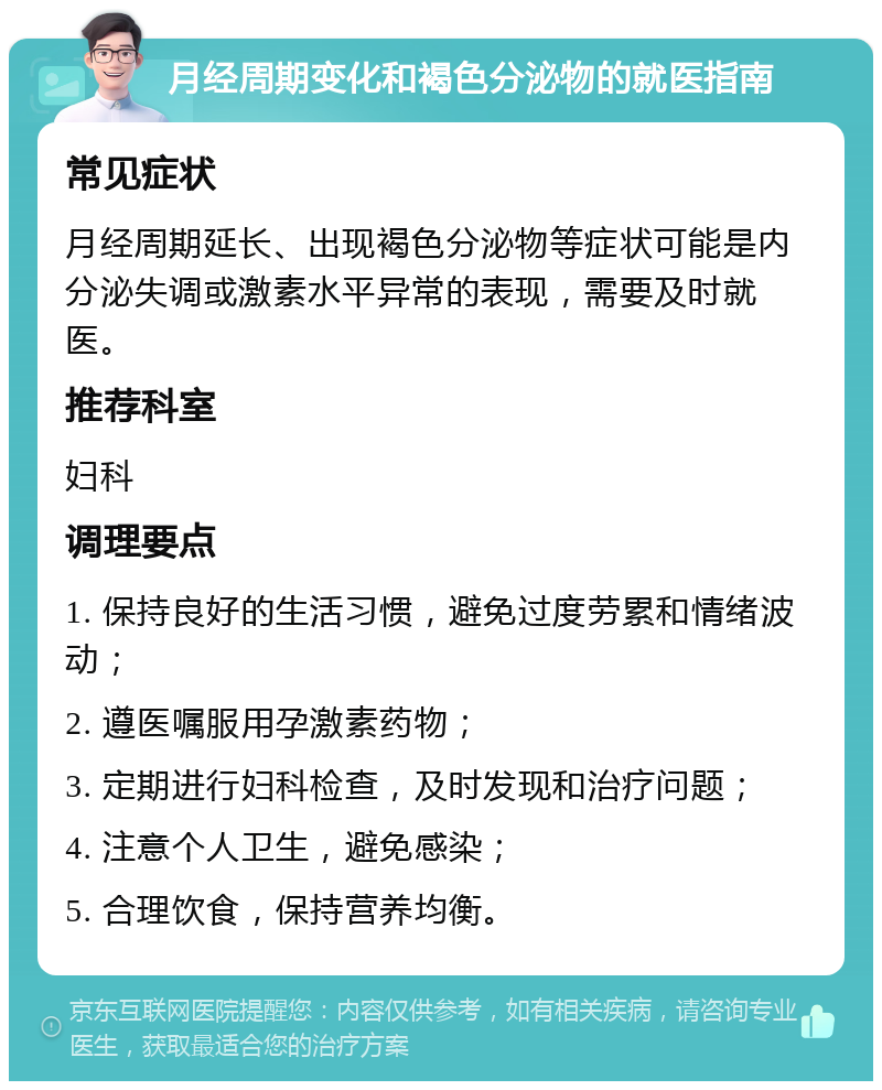 月经周期变化和褐色分泌物的就医指南 常见症状 月经周期延长、出现褐色分泌物等症状可能是内分泌失调或激素水平异常的表现，需要及时就医。 推荐科室 妇科 调理要点 1. 保持良好的生活习惯，避免过度劳累和情绪波动； 2. 遵医嘱服用孕激素药物； 3. 定期进行妇科检查，及时发现和治疗问题； 4. 注意个人卫生，避免感染； 5. 合理饮食，保持营养均衡。