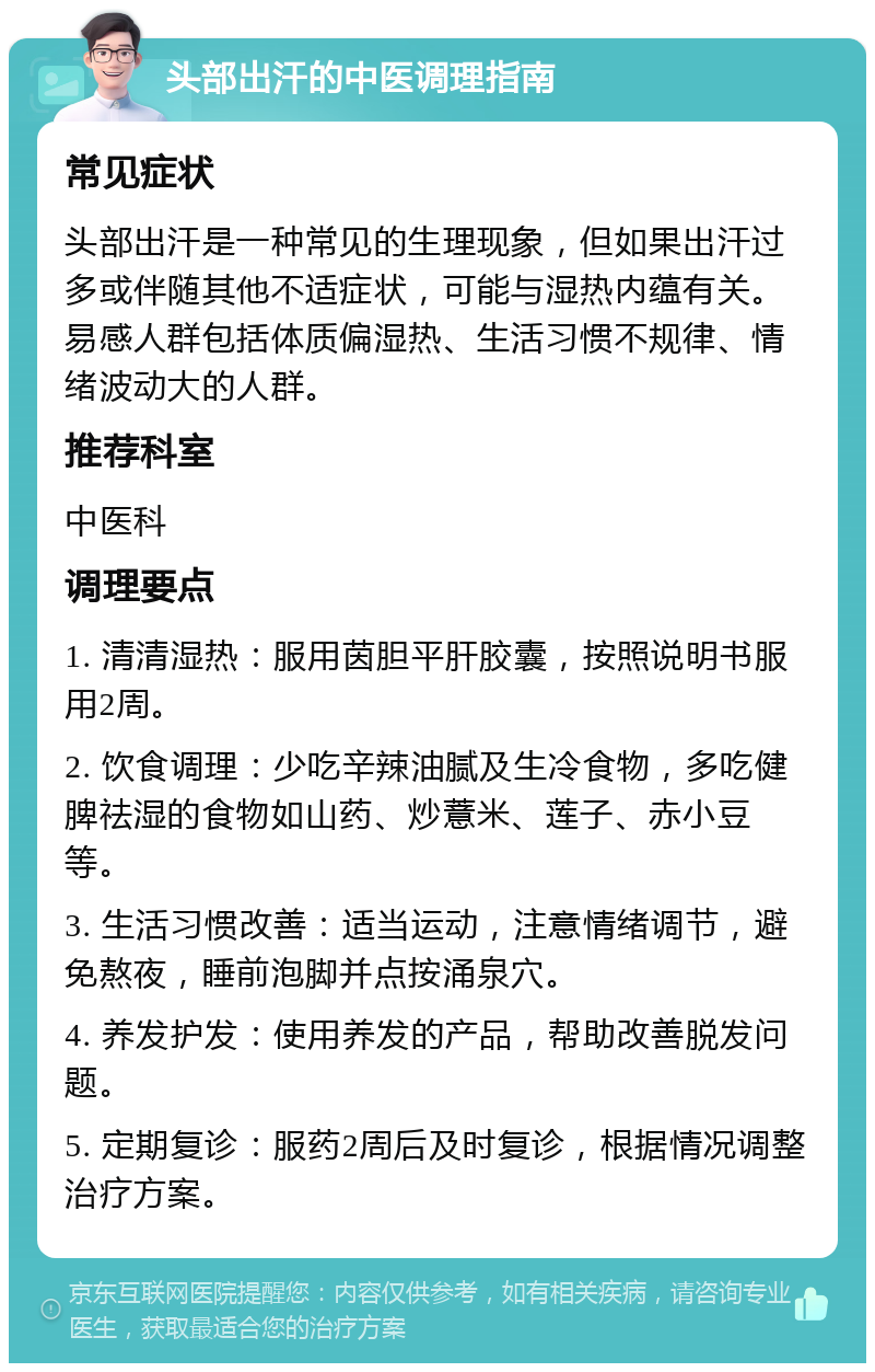 头部出汗的中医调理指南 常见症状 头部出汗是一种常见的生理现象，但如果出汗过多或伴随其他不适症状，可能与湿热内蕴有关。易感人群包括体质偏湿热、生活习惯不规律、情绪波动大的人群。 推荐科室 中医科 调理要点 1. 清清湿热：服用茵胆平肝胶囊，按照说明书服用2周。 2. 饮食调理：少吃辛辣油腻及生冷食物，多吃健脾祛湿的食物如山药、炒薏米、莲子、赤小豆等。 3. 生活习惯改善：适当运动，注意情绪调节，避免熬夜，睡前泡脚并点按涌泉穴。 4. 养发护发：使用养发的产品，帮助改善脱发问题。 5. 定期复诊：服药2周后及时复诊，根据情况调整治疗方案。