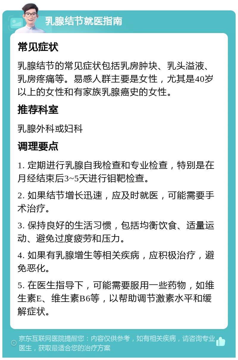 乳腺结节就医指南 常见症状 乳腺结节的常见症状包括乳房肿块、乳头溢液、乳房疼痛等。易感人群主要是女性，尤其是40岁以上的女性和有家族乳腺癌史的女性。 推荐科室 乳腺外科或妇科 调理要点 1. 定期进行乳腺自我检查和专业检查，特别是在月经结束后3~5天进行钼靶检查。 2. 如果结节增长迅速，应及时就医，可能需要手术治疗。 3. 保持良好的生活习惯，包括均衡饮食、适量运动、避免过度疲劳和压力。 4. 如果有乳腺增生等相关疾病，应积极治疗，避免恶化。 5. 在医生指导下，可能需要服用一些药物，如维生素E、维生素B6等，以帮助调节激素水平和缓解症状。