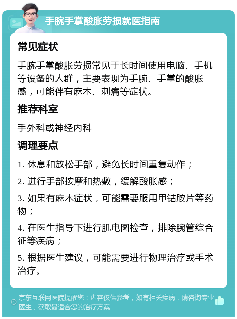 手腕手掌酸胀劳损就医指南 常见症状 手腕手掌酸胀劳损常见于长时间使用电脑、手机等设备的人群，主要表现为手腕、手掌的酸胀感，可能伴有麻木、刺痛等症状。 推荐科室 手外科或神经内科 调理要点 1. 休息和放松手部，避免长时间重复动作； 2. 进行手部按摩和热敷，缓解酸胀感； 3. 如果有麻木症状，可能需要服用甲钴胺片等药物； 4. 在医生指导下进行肌电图检查，排除腕管综合征等疾病； 5. 根据医生建议，可能需要进行物理治疗或手术治疗。