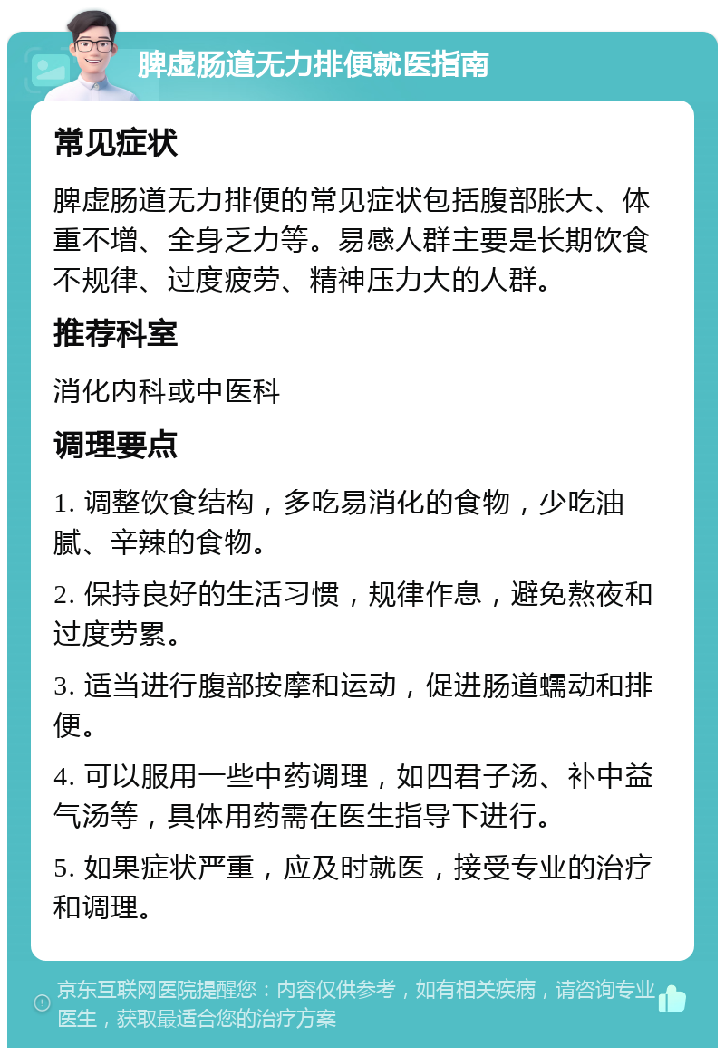 脾虚肠道无力排便就医指南 常见症状 脾虚肠道无力排便的常见症状包括腹部胀大、体重不增、全身乏力等。易感人群主要是长期饮食不规律、过度疲劳、精神压力大的人群。 推荐科室 消化内科或中医科 调理要点 1. 调整饮食结构，多吃易消化的食物，少吃油腻、辛辣的食物。 2. 保持良好的生活习惯，规律作息，避免熬夜和过度劳累。 3. 适当进行腹部按摩和运动，促进肠道蠕动和排便。 4. 可以服用一些中药调理，如四君子汤、补中益气汤等，具体用药需在医生指导下进行。 5. 如果症状严重，应及时就医，接受专业的治疗和调理。