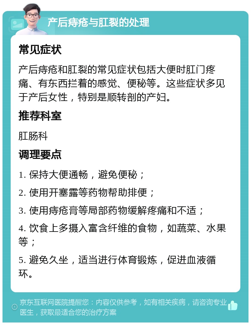 产后痔疮与肛裂的处理 常见症状 产后痔疮和肛裂的常见症状包括大便时肛门疼痛、有东西拦着的感觉、便秘等。这些症状多见于产后女性，特别是顺转剖的产妇。 推荐科室 肛肠科 调理要点 1. 保持大便通畅，避免便秘； 2. 使用开塞露等药物帮助排便； 3. 使用痔疮膏等局部药物缓解疼痛和不适； 4. 饮食上多摄入富含纤维的食物，如蔬菜、水果等； 5. 避免久坐，适当进行体育锻炼，促进血液循环。