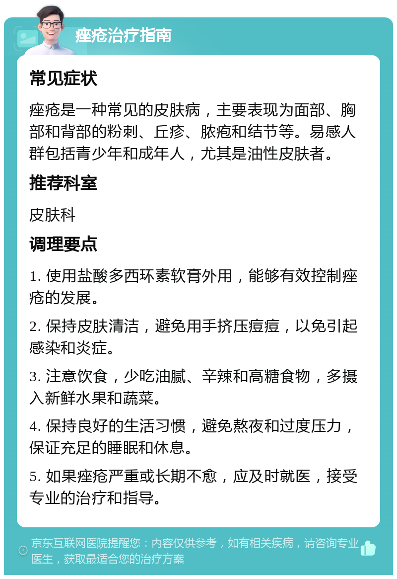 痤疮治疗指南 常见症状 痤疮是一种常见的皮肤病，主要表现为面部、胸部和背部的粉刺、丘疹、脓疱和结节等。易感人群包括青少年和成年人，尤其是油性皮肤者。 推荐科室 皮肤科 调理要点 1. 使用盐酸多西环素软膏外用，能够有效控制痤疮的发展。 2. 保持皮肤清洁，避免用手挤压痘痘，以免引起感染和炎症。 3. 注意饮食，少吃油腻、辛辣和高糖食物，多摄入新鲜水果和蔬菜。 4. 保持良好的生活习惯，避免熬夜和过度压力，保证充足的睡眠和休息。 5. 如果痤疮严重或长期不愈，应及时就医，接受专业的治疗和指导。