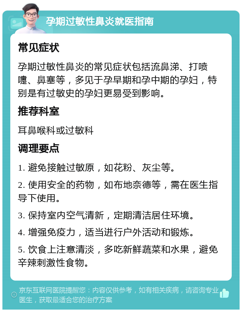 孕期过敏性鼻炎就医指南 常见症状 孕期过敏性鼻炎的常见症状包括流鼻涕、打喷嚏、鼻塞等，多见于孕早期和孕中期的孕妇，特别是有过敏史的孕妇更易受到影响。 推荐科室 耳鼻喉科或过敏科 调理要点 1. 避免接触过敏原，如花粉、灰尘等。 2. 使用安全的药物，如布地奈德等，需在医生指导下使用。 3. 保持室内空气清新，定期清洁居住环境。 4. 增强免疫力，适当进行户外活动和锻炼。 5. 饮食上注意清淡，多吃新鲜蔬菜和水果，避免辛辣刺激性食物。