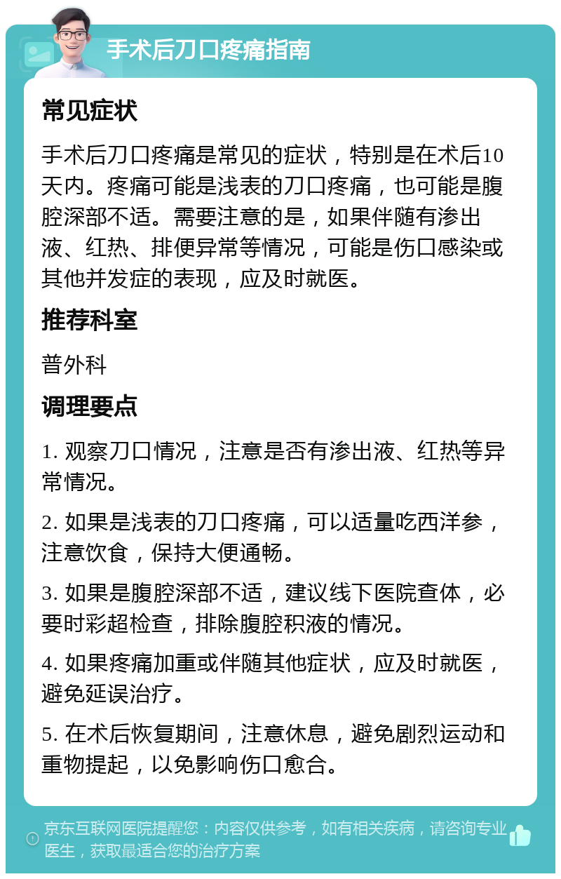 手术后刀口疼痛指南 常见症状 手术后刀口疼痛是常见的症状，特别是在术后10天内。疼痛可能是浅表的刀口疼痛，也可能是腹腔深部不适。需要注意的是，如果伴随有渗出液、红热、排便异常等情况，可能是伤口感染或其他并发症的表现，应及时就医。 推荐科室 普外科 调理要点 1. 观察刀口情况，注意是否有渗出液、红热等异常情况。 2. 如果是浅表的刀口疼痛，可以适量吃西洋参，注意饮食，保持大便通畅。 3. 如果是腹腔深部不适，建议线下医院查体，必要时彩超检查，排除腹腔积液的情况。 4. 如果疼痛加重或伴随其他症状，应及时就医，避免延误治疗。 5. 在术后恢复期间，注意休息，避免剧烈运动和重物提起，以免影响伤口愈合。