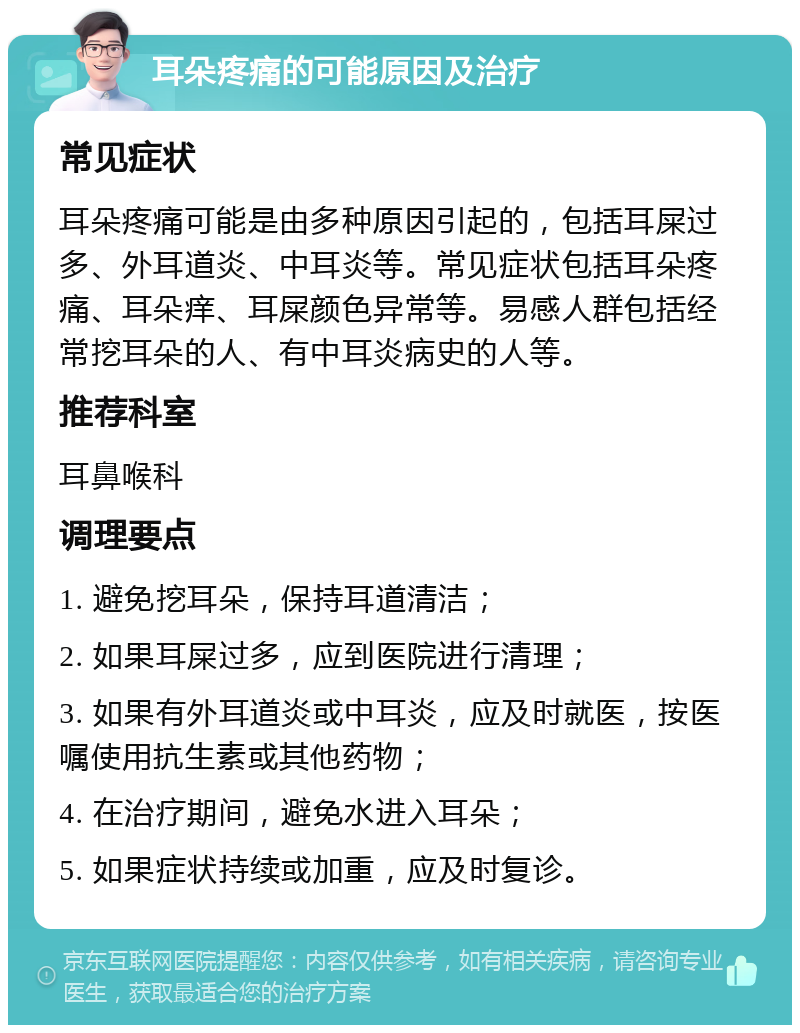 耳朵疼痛的可能原因及治疗 常见症状 耳朵疼痛可能是由多种原因引起的，包括耳屎过多、外耳道炎、中耳炎等。常见症状包括耳朵疼痛、耳朵痒、耳屎颜色异常等。易感人群包括经常挖耳朵的人、有中耳炎病史的人等。 推荐科室 耳鼻喉科 调理要点 1. 避免挖耳朵，保持耳道清洁； 2. 如果耳屎过多，应到医院进行清理； 3. 如果有外耳道炎或中耳炎，应及时就医，按医嘱使用抗生素或其他药物； 4. 在治疗期间，避免水进入耳朵； 5. 如果症状持续或加重，应及时复诊。