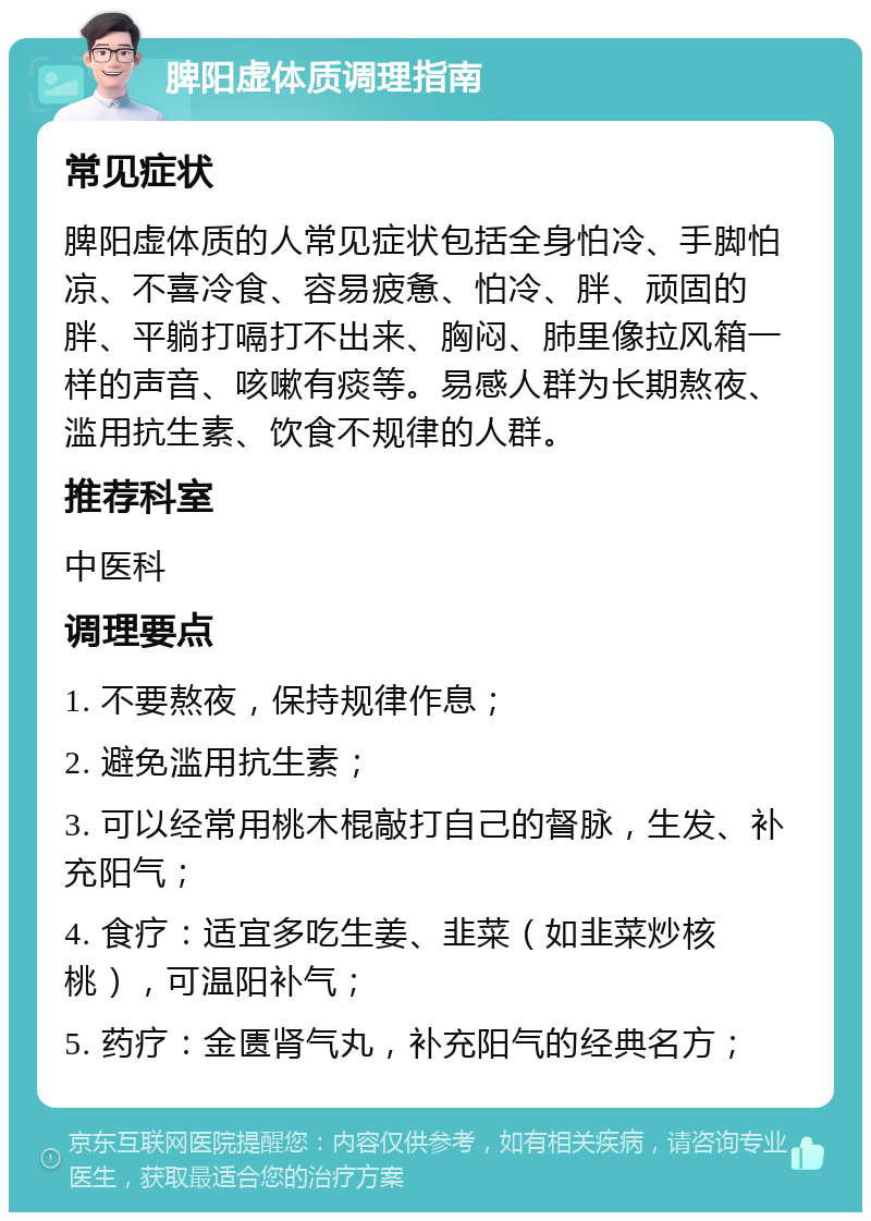 脾阳虚体质调理指南 常见症状 脾阳虚体质的人常见症状包括全身怕冷、手脚怕凉、不喜冷食、容易疲惫、怕冷、胖、顽固的胖、平躺打嗝打不出来、胸闷、肺里像拉风箱一样的声音、咳嗽有痰等。易感人群为长期熬夜、滥用抗生素、饮食不规律的人群。 推荐科室 中医科 调理要点 1. 不要熬夜，保持规律作息； 2. 避免滥用抗生素； 3. 可以经常用桃木棍敲打自己的督脉，生发、补充阳气； 4. 食疗：适宜多吃生姜、韭菜（如韭菜炒核桃），可温阳补气； 5. 药疗：金匮肾气丸，补充阳气的经典名方；