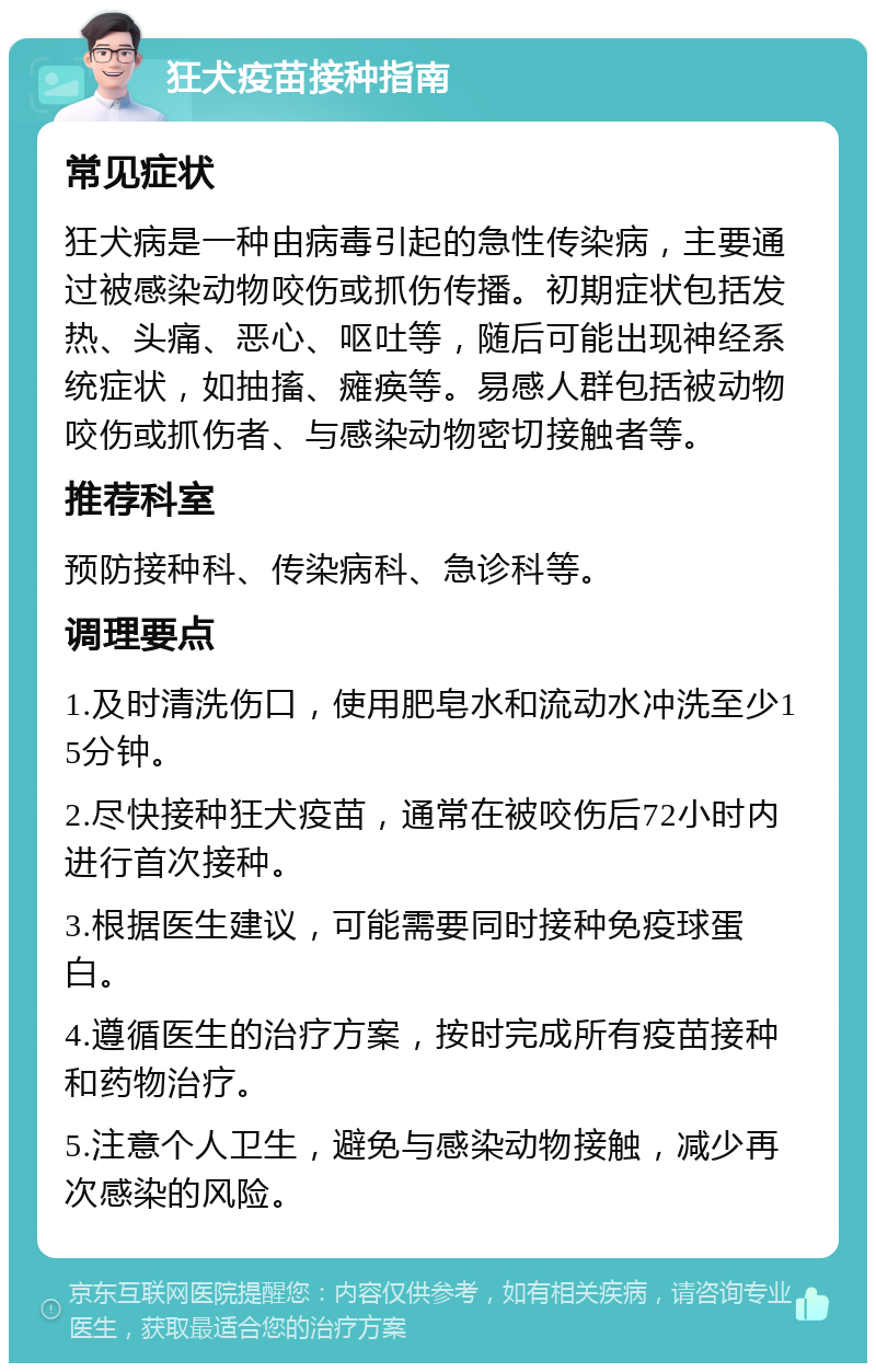 狂犬疫苗接种指南 常见症状 狂犬病是一种由病毒引起的急性传染病，主要通过被感染动物咬伤或抓伤传播。初期症状包括发热、头痛、恶心、呕吐等，随后可能出现神经系统症状，如抽搐、瘫痪等。易感人群包括被动物咬伤或抓伤者、与感染动物密切接触者等。 推荐科室 预防接种科、传染病科、急诊科等。 调理要点 1.及时清洗伤口，使用肥皂水和流动水冲洗至少15分钟。 2.尽快接种狂犬疫苗，通常在被咬伤后72小时内进行首次接种。 3.根据医生建议，可能需要同时接种免疫球蛋白。 4.遵循医生的治疗方案，按时完成所有疫苗接种和药物治疗。 5.注意个人卫生，避免与感染动物接触，减少再次感染的风险。