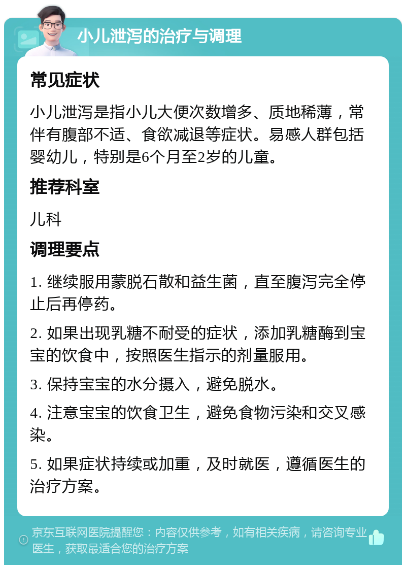 小儿泄泻的治疗与调理 常见症状 小儿泄泻是指小儿大便次数增多、质地稀薄，常伴有腹部不适、食欲减退等症状。易感人群包括婴幼儿，特别是6个月至2岁的儿童。 推荐科室 儿科 调理要点 1. 继续服用蒙脱石散和益生菌，直至腹泻完全停止后再停药。 2. 如果出现乳糖不耐受的症状，添加乳糖酶到宝宝的饮食中，按照医生指示的剂量服用。 3. 保持宝宝的水分摄入，避免脱水。 4. 注意宝宝的饮食卫生，避免食物污染和交叉感染。 5. 如果症状持续或加重，及时就医，遵循医生的治疗方案。