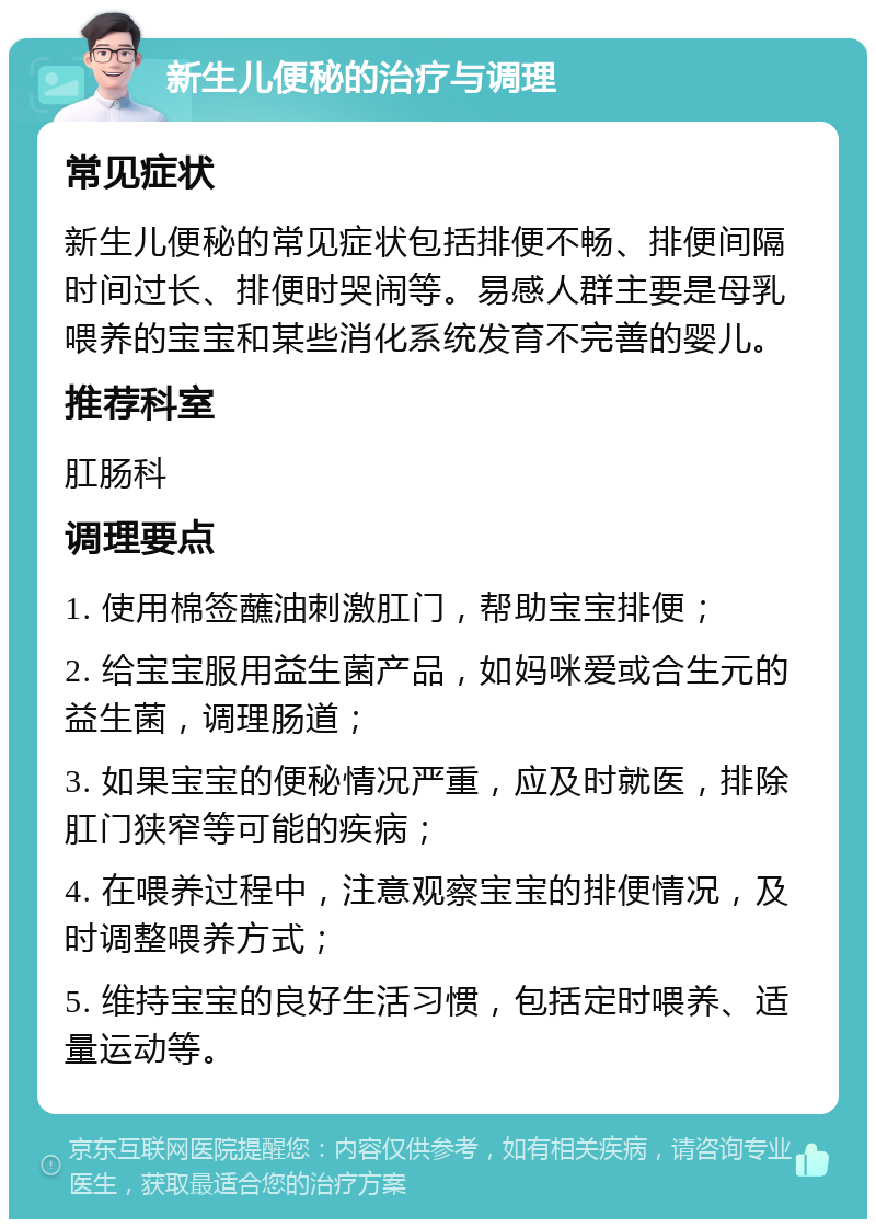 新生儿便秘的治疗与调理 常见症状 新生儿便秘的常见症状包括排便不畅、排便间隔时间过长、排便时哭闹等。易感人群主要是母乳喂养的宝宝和某些消化系统发育不完善的婴儿。 推荐科室 肛肠科 调理要点 1. 使用棉签蘸油刺激肛门，帮助宝宝排便； 2. 给宝宝服用益生菌产品，如妈咪爱或合生元的益生菌，调理肠道； 3. 如果宝宝的便秘情况严重，应及时就医，排除肛门狭窄等可能的疾病； 4. 在喂养过程中，注意观察宝宝的排便情况，及时调整喂养方式； 5. 维持宝宝的良好生活习惯，包括定时喂养、适量运动等。