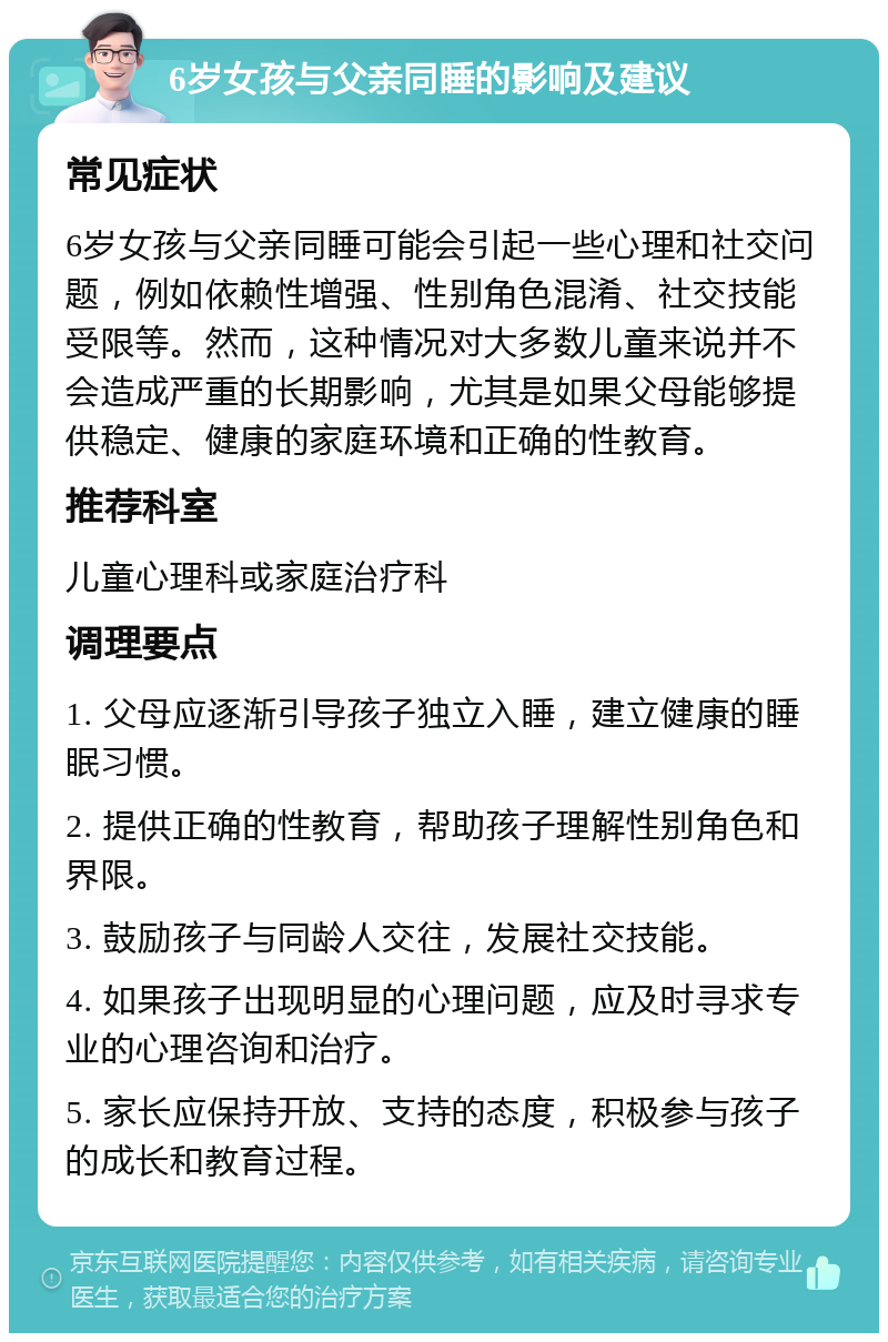 6岁女孩与父亲同睡的影响及建议 常见症状 6岁女孩与父亲同睡可能会引起一些心理和社交问题，例如依赖性增强、性别角色混淆、社交技能受限等。然而，这种情况对大多数儿童来说并不会造成严重的长期影响，尤其是如果父母能够提供稳定、健康的家庭环境和正确的性教育。 推荐科室 儿童心理科或家庭治疗科 调理要点 1. 父母应逐渐引导孩子独立入睡，建立健康的睡眠习惯。 2. 提供正确的性教育，帮助孩子理解性别角色和界限。 3. 鼓励孩子与同龄人交往，发展社交技能。 4. 如果孩子出现明显的心理问题，应及时寻求专业的心理咨询和治疗。 5. 家长应保持开放、支持的态度，积极参与孩子的成长和教育过程。