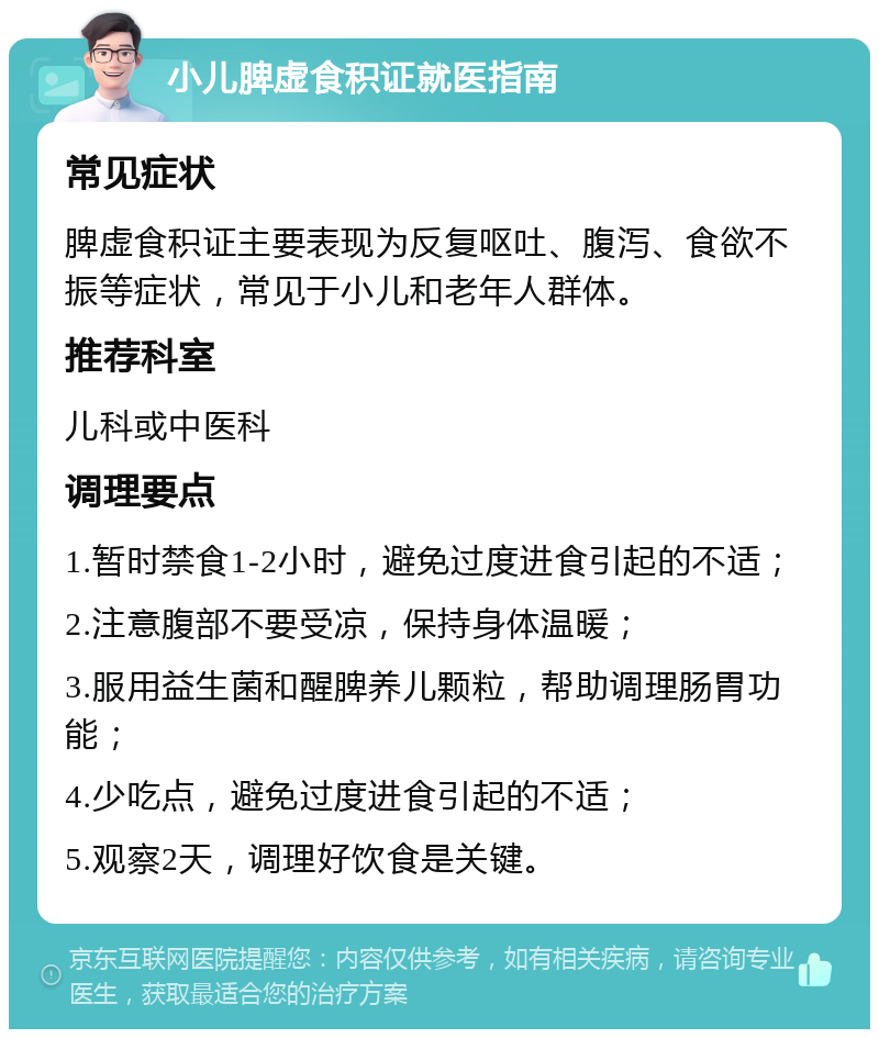 小儿脾虚食积证就医指南 常见症状 脾虚食积证主要表现为反复呕吐、腹泻、食欲不振等症状，常见于小儿和老年人群体。 推荐科室 儿科或中医科 调理要点 1.暂时禁食1-2小时，避免过度进食引起的不适； 2.注意腹部不要受凉，保持身体温暖； 3.服用益生菌和醒脾养儿颗粒，帮助调理肠胃功能； 4.少吃点，避免过度进食引起的不适； 5.观察2天，调理好饮食是关键。