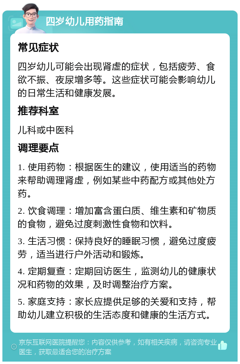 四岁幼儿用药指南 常见症状 四岁幼儿可能会出现肾虚的症状，包括疲劳、食欲不振、夜尿增多等。这些症状可能会影响幼儿的日常生活和健康发展。 推荐科室 儿科或中医科 调理要点 1. 使用药物：根据医生的建议，使用适当的药物来帮助调理肾虚，例如某些中药配方或其他处方药。 2. 饮食调理：增加富含蛋白质、维生素和矿物质的食物，避免过度刺激性食物和饮料。 3. 生活习惯：保持良好的睡眠习惯，避免过度疲劳，适当进行户外活动和锻炼。 4. 定期复查：定期回访医生，监测幼儿的健康状况和药物的效果，及时调整治疗方案。 5. 家庭支持：家长应提供足够的关爱和支持，帮助幼儿建立积极的生活态度和健康的生活方式。