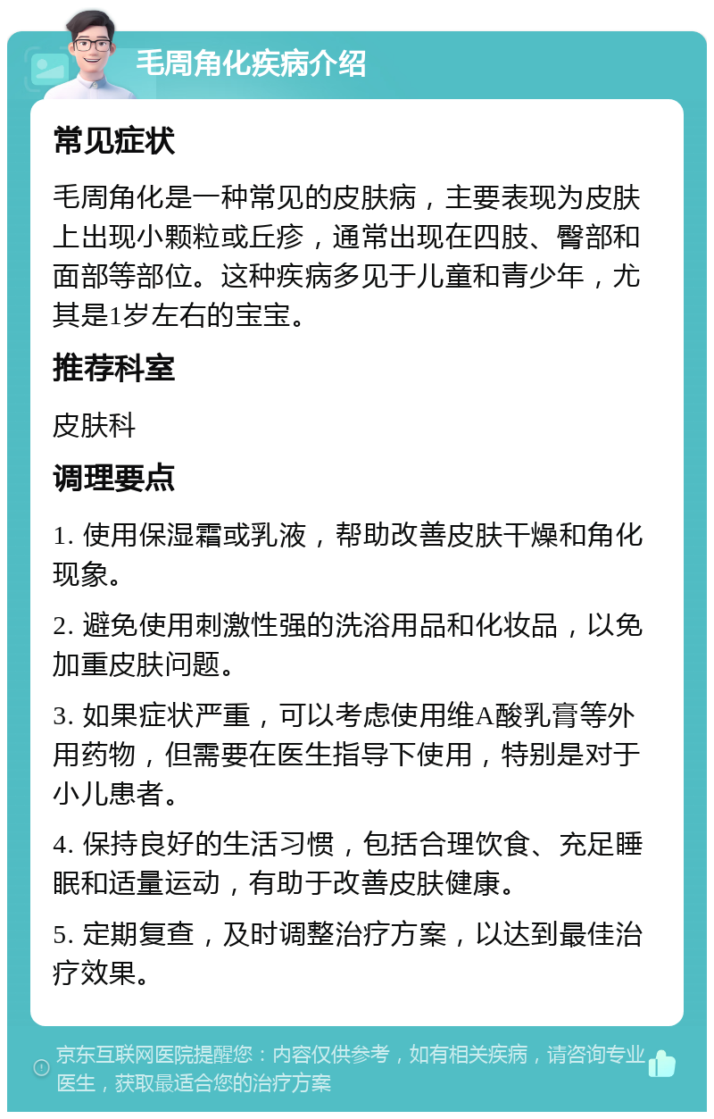 毛周角化疾病介绍 常见症状 毛周角化是一种常见的皮肤病，主要表现为皮肤上出现小颗粒或丘疹，通常出现在四肢、臀部和面部等部位。这种疾病多见于儿童和青少年，尤其是1岁左右的宝宝。 推荐科室 皮肤科 调理要点 1. 使用保湿霜或乳液，帮助改善皮肤干燥和角化现象。 2. 避免使用刺激性强的洗浴用品和化妆品，以免加重皮肤问题。 3. 如果症状严重，可以考虑使用维A酸乳膏等外用药物，但需要在医生指导下使用，特别是对于小儿患者。 4. 保持良好的生活习惯，包括合理饮食、充足睡眠和适量运动，有助于改善皮肤健康。 5. 定期复查，及时调整治疗方案，以达到最佳治疗效果。