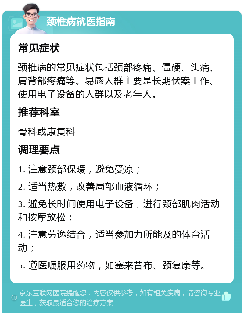 颈椎病就医指南 常见症状 颈椎病的常见症状包括颈部疼痛、僵硬、头痛、肩背部疼痛等。易感人群主要是长期伏案工作、使用电子设备的人群以及老年人。 推荐科室 骨科或康复科 调理要点 1. 注意颈部保暖，避免受凉； 2. 适当热敷，改善局部血液循环； 3. 避免长时间使用电子设备，进行颈部肌肉活动和按摩放松； 4. 注意劳逸结合，适当参加力所能及的体育活动； 5. 遵医嘱服用药物，如塞来昔布、颈复康等。