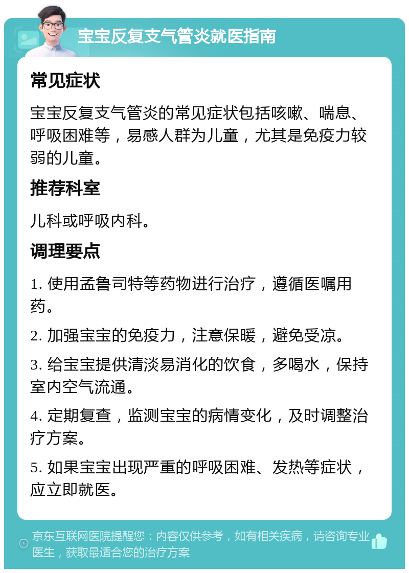 宝宝反复支气管炎就医指南 常见症状 宝宝反复支气管炎的常见症状包括咳嗽、喘息、呼吸困难等，易感人群为儿童，尤其是免疫力较弱的儿童。 推荐科室 儿科或呼吸内科。 调理要点 1. 使用孟鲁司特等药物进行治疗，遵循医嘱用药。 2. 加强宝宝的免疫力，注意保暖，避免受凉。 3. 给宝宝提供清淡易消化的饮食，多喝水，保持室内空气流通。 4. 定期复查，监测宝宝的病情变化，及时调整治疗方案。 5. 如果宝宝出现严重的呼吸困难、发热等症状，应立即就医。