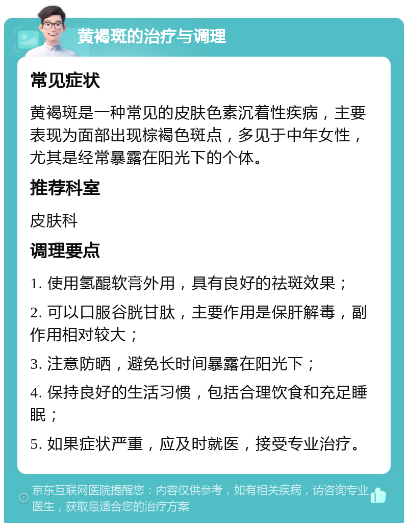 黄褐斑的治疗与调理 常见症状 黄褐斑是一种常见的皮肤色素沉着性疾病，主要表现为面部出现棕褐色斑点，多见于中年女性，尤其是经常暴露在阳光下的个体。 推荐科室 皮肤科 调理要点 1. 使用氢醌软膏外用，具有良好的祛斑效果； 2. 可以口服谷胱甘肽，主要作用是保肝解毒，副作用相对较大； 3. 注意防晒，避免长时间暴露在阳光下； 4. 保持良好的生活习惯，包括合理饮食和充足睡眠； 5. 如果症状严重，应及时就医，接受专业治疗。