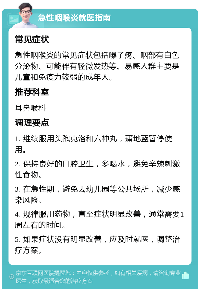 急性咽喉炎就医指南 常见症状 急性咽喉炎的常见症状包括嗓子疼、咽部有白色分泌物、可能伴有轻微发热等。易感人群主要是儿童和免疫力较弱的成年人。 推荐科室 耳鼻喉科 调理要点 1. 继续服用头孢克洛和六神丸，蒲地蓝暂停使用。 2. 保持良好的口腔卫生，多喝水，避免辛辣刺激性食物。 3. 在急性期，避免去幼儿园等公共场所，减少感染风险。 4. 规律服用药物，直至症状明显改善，通常需要1周左右的时间。 5. 如果症状没有明显改善，应及时就医，调整治疗方案。