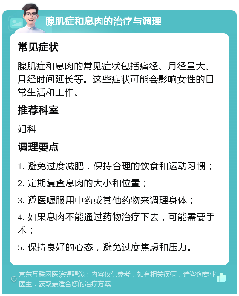 腺肌症和息肉的治疗与调理 常见症状 腺肌症和息肉的常见症状包括痛经、月经量大、月经时间延长等。这些症状可能会影响女性的日常生活和工作。 推荐科室 妇科 调理要点 1. 避免过度减肥，保持合理的饮食和运动习惯； 2. 定期复查息肉的大小和位置； 3. 遵医嘱服用中药或其他药物来调理身体； 4. 如果息肉不能通过药物治疗下去，可能需要手术； 5. 保持良好的心态，避免过度焦虑和压力。