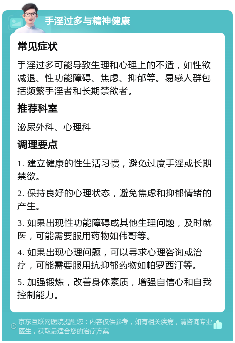 手淫过多与精神健康 常见症状 手淫过多可能导致生理和心理上的不适，如性欲减退、性功能障碍、焦虑、抑郁等。易感人群包括频繁手淫者和长期禁欲者。 推荐科室 泌尿外科、心理科 调理要点 1. 建立健康的性生活习惯，避免过度手淫或长期禁欲。 2. 保持良好的心理状态，避免焦虑和抑郁情绪的产生。 3. 如果出现性功能障碍或其他生理问题，及时就医，可能需要服用药物如伟哥等。 4. 如果出现心理问题，可以寻求心理咨询或治疗，可能需要服用抗抑郁药物如帕罗西汀等。 5. 加强锻炼，改善身体素质，增强自信心和自我控制能力。