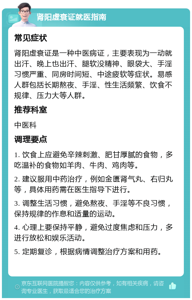 肾阳虚衰证就医指南 常见症状 肾阳虚衰证是一种中医病证，主要表现为一动就出汗、晚上也出汗、腿软没精神、眼袋大、手淫习惯严重、同房时间短、中途疲软等症状。易感人群包括长期熬夜、手淫、性生活频繁、饮食不规律、压力大等人群。 推荐科室 中医科 调理要点 1. 饮食上应避免辛辣刺激、肥甘厚腻的食物，多吃温补的食物如羊肉、牛肉、鸡肉等。 2. 建议服用中药治疗，例如金匮肾气丸、右归丸等，具体用药需在医生指导下进行。 3. 调整生活习惯，避免熬夜、手淫等不良习惯，保持规律的作息和适量的运动。 4. 心理上要保持平静，避免过度焦虑和压力，多进行放松和娱乐活动。 5. 定期复诊，根据病情调整治疗方案和用药。