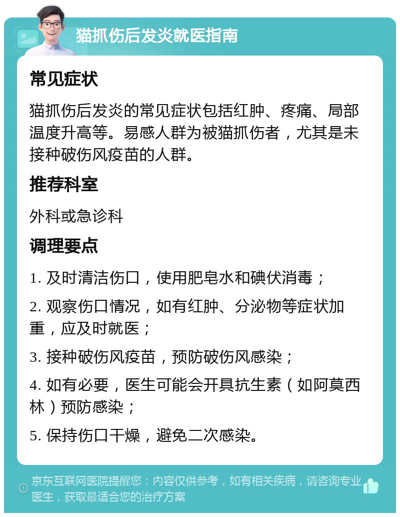 猫抓伤后发炎就医指南 常见症状 猫抓伤后发炎的常见症状包括红肿、疼痛、局部温度升高等。易感人群为被猫抓伤者，尤其是未接种破伤风疫苗的人群。 推荐科室 外科或急诊科 调理要点 1. 及时清洁伤口，使用肥皂水和碘伏消毒； 2. 观察伤口情况，如有红肿、分泌物等症状加重，应及时就医； 3. 接种破伤风疫苗，预防破伤风感染； 4. 如有必要，医生可能会开具抗生素（如阿莫西林）预防感染； 5. 保持伤口干燥，避免二次感染。