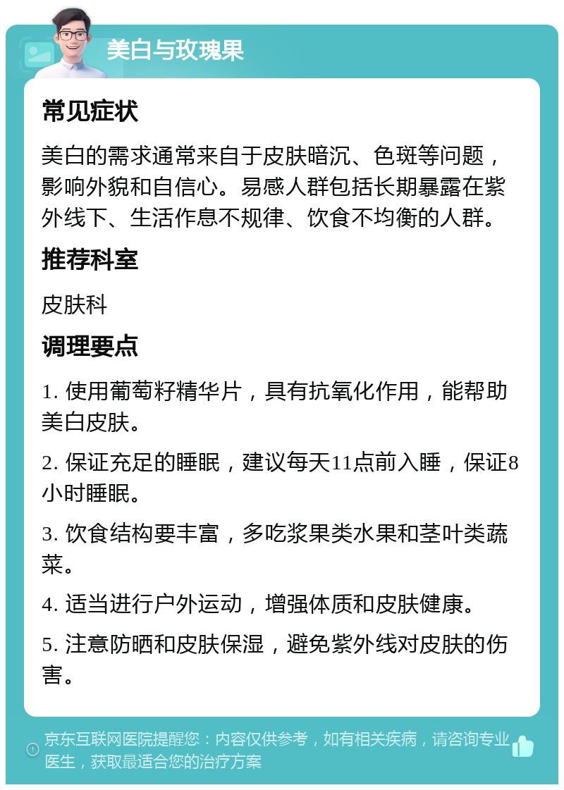 美白与玫瑰果 常见症状 美白的需求通常来自于皮肤暗沉、色斑等问题，影响外貌和自信心。易感人群包括长期暴露在紫外线下、生活作息不规律、饮食不均衡的人群。 推荐科室 皮肤科 调理要点 1. 使用葡萄籽精华片，具有抗氧化作用，能帮助美白皮肤。 2. 保证充足的睡眠，建议每天11点前入睡，保证8小时睡眠。 3. 饮食结构要丰富，多吃浆果类水果和茎叶类蔬菜。 4. 适当进行户外运动，增强体质和皮肤健康。 5. 注意防晒和皮肤保湿，避免紫外线对皮肤的伤害。