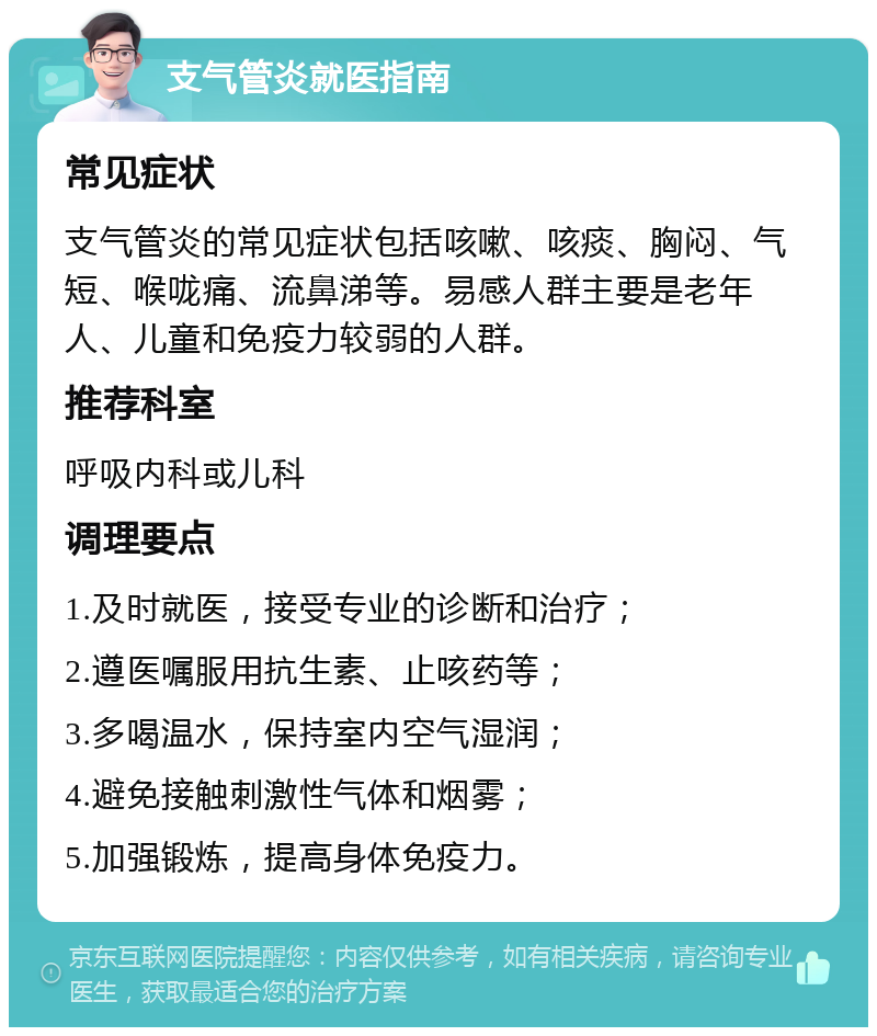 支气管炎就医指南 常见症状 支气管炎的常见症状包括咳嗽、咳痰、胸闷、气短、喉咙痛、流鼻涕等。易感人群主要是老年人、儿童和免疫力较弱的人群。 推荐科室 呼吸内科或儿科 调理要点 1.及时就医，接受专业的诊断和治疗； 2.遵医嘱服用抗生素、止咳药等； 3.多喝温水，保持室内空气湿润； 4.避免接触刺激性气体和烟雾； 5.加强锻炼，提高身体免疫力。