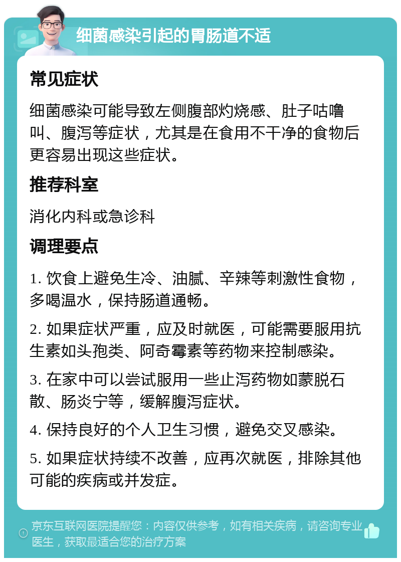 细菌感染引起的胃肠道不适 常见症状 细菌感染可能导致左侧腹部灼烧感、肚子咕噜叫、腹泻等症状，尤其是在食用不干净的食物后更容易出现这些症状。 推荐科室 消化内科或急诊科 调理要点 1. 饮食上避免生冷、油腻、辛辣等刺激性食物，多喝温水，保持肠道通畅。 2. 如果症状严重，应及时就医，可能需要服用抗生素如头孢类、阿奇霉素等药物来控制感染。 3. 在家中可以尝试服用一些止泻药物如蒙脱石散、肠炎宁等，缓解腹泻症状。 4. 保持良好的个人卫生习惯，避免交叉感染。 5. 如果症状持续不改善，应再次就医，排除其他可能的疾病或并发症。