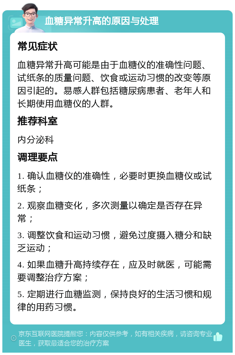 血糖异常升高的原因与处理 常见症状 血糖异常升高可能是由于血糖仪的准确性问题、试纸条的质量问题、饮食或运动习惯的改变等原因引起的。易感人群包括糖尿病患者、老年人和长期使用血糖仪的人群。 推荐科室 内分泌科 调理要点 1. 确认血糖仪的准确性，必要时更换血糖仪或试纸条； 2. 观察血糖变化，多次测量以确定是否存在异常； 3. 调整饮食和运动习惯，避免过度摄入糖分和缺乏运动； 4. 如果血糖升高持续存在，应及时就医，可能需要调整治疗方案； 5. 定期进行血糖监测，保持良好的生活习惯和规律的用药习惯。