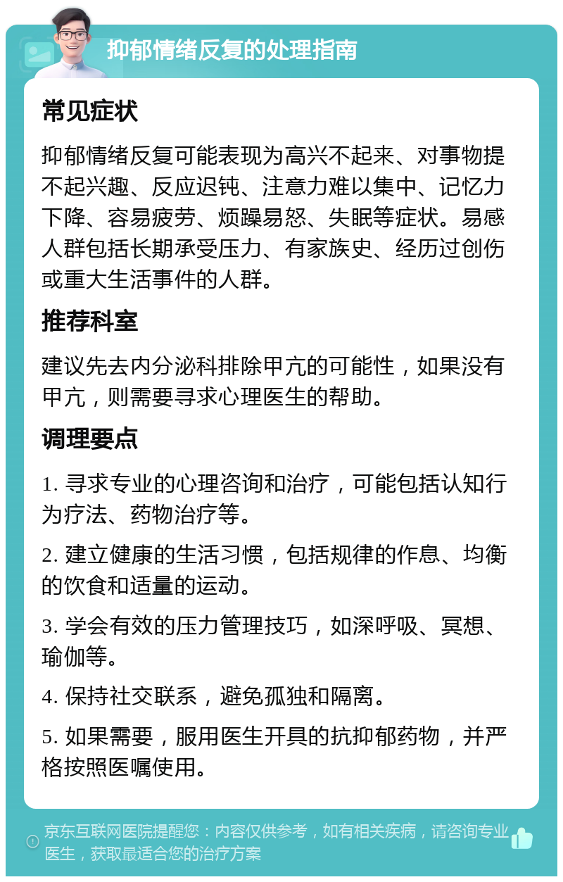 抑郁情绪反复的处理指南 常见症状 抑郁情绪反复可能表现为高兴不起来、对事物提不起兴趣、反应迟钝、注意力难以集中、记忆力下降、容易疲劳、烦躁易怒、失眠等症状。易感人群包括长期承受压力、有家族史、经历过创伤或重大生活事件的人群。 推荐科室 建议先去内分泌科排除甲亢的可能性，如果没有甲亢，则需要寻求心理医生的帮助。 调理要点 1. 寻求专业的心理咨询和治疗，可能包括认知行为疗法、药物治疗等。 2. 建立健康的生活习惯，包括规律的作息、均衡的饮食和适量的运动。 3. 学会有效的压力管理技巧，如深呼吸、冥想、瑜伽等。 4. 保持社交联系，避免孤独和隔离。 5. 如果需要，服用医生开具的抗抑郁药物，并严格按照医嘱使用。