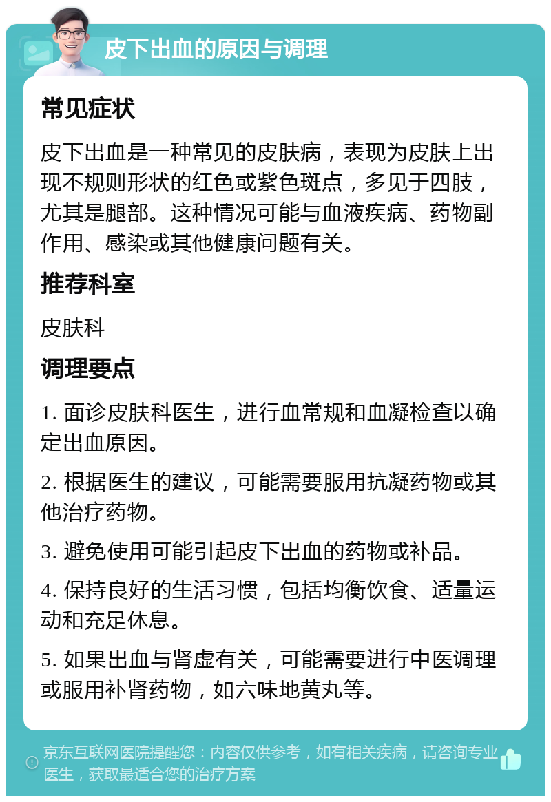 皮下出血的原因与调理 常见症状 皮下出血是一种常见的皮肤病,表现为皮肤上出现不规则形状的红色或紫色斑点,多见于四肢,尤其是腿部。这种情况可能与血液疾病、药物副作用、感染或其他健康问题有关。 推荐科室 皮肤科 调理要点 1. 面诊皮肤科医生,进行血常规和血凝检查以确定出血原因。 2. 根据医生的建议,可能需要服用抗凝药物或其他治疗药物。 3. 避免使用可能引起皮下出血的药物或补品。 4. 保持良好的生活习惯,包括均衡饮食、适量运动和充足休息。 5. 如果出血与肾虚有关,可能需要进行中医调理或服用补肾药物,如六味地黄丸等。
